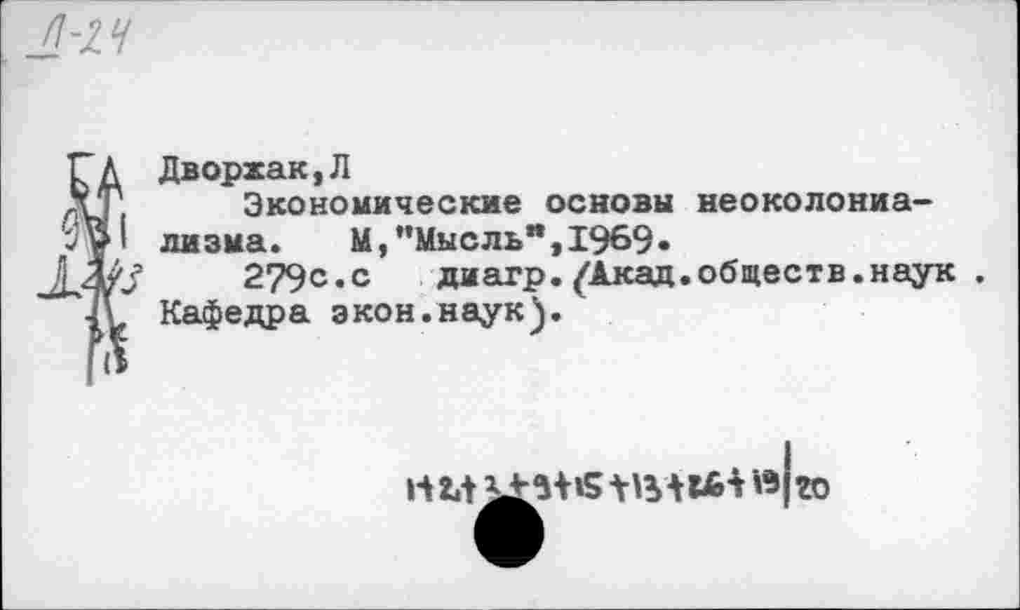 ﻿п-14
Дворжак,Л Экономические основы неоколониализма. М,’’Мысль", 1969.
;	279с«с диагр.^Акад.обществ.наук .
Кафедра экон.наук).
го